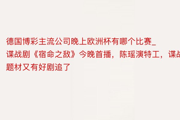 德国博彩主流公司晚上欧洲杯有哪个比赛_谍战剧《宿命之敌》今晚首播，陈瑶演特工，谍战题材又有好剧追了
