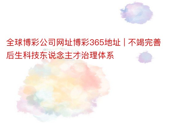 全球博彩公司网址博彩365地址 | 不竭完善后生科技东说念主才治理体系