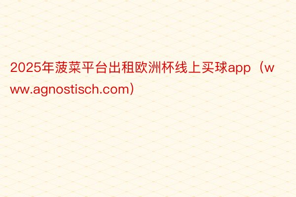 2025年菠菜平台出租欧洲杯线上买球app（www.agnostisch.com）