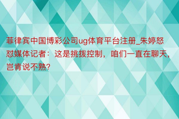 菲律宾中国博彩公司ug体育平台注册_朱婷怒怼媒体记者：这是挑拨控制，咱们一直在聊天，岂肯说不熟？