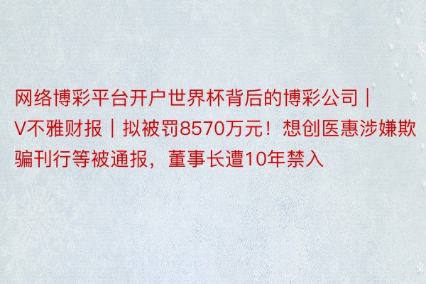 网络博彩平台开户世界杯背后的博彩公司 | V不雅财报｜拟被罚8570万元！想创医惠涉嫌欺骗刊行等被通报，董事长遭10年禁入