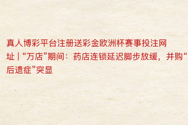 真人博彩平台注册送彩金欧洲杯赛事投注网址 | “万店”期间：药店连锁延迟脚步放缓，并购“后遗症”突显