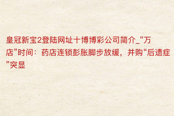 皇冠新宝2登陆网址十博博彩公司简介_“万店”时间：药店连锁彭胀脚步放缓，并购“后遗症”突显