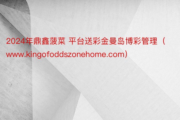 2024年鼎鑫菠菜 平台送彩金曼岛博彩管理（www.kingofoddszonehome.com）