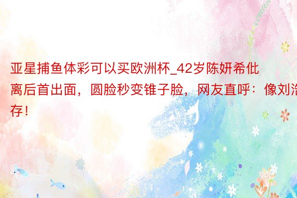 亚星捕鱼体彩可以买欧洲杯_42岁陈妍希仳离后首出面，圆脸秒变锥子脸，网友直呼：像刘浩存！