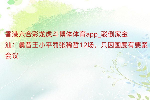 香港六合彩龙虎斗博体体育app_驳倒家金汕：曩昔王小平罚张稀哲12场，只因国度有要紧会议