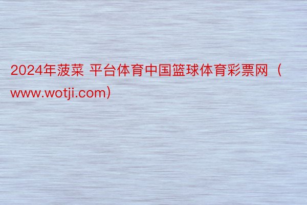 2024年菠菜 平台体育中国篮球体育彩票网（www.wotji.com）