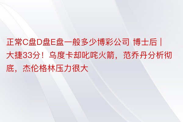 正常C盘D盘E盘一般多少博彩公司 博士后 | 大捷33分！乌度卡却叱咤火箭，范乔丹分析彻底，杰伦格林压力很大